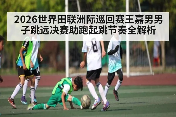2026世界田联洲际巡回赛王嘉男男子跳远决赛助跑起跳节奏全解析