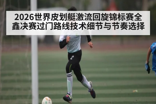 2026世界皮划艇激流回旋锦标赛全鑫决赛过门路线技术细节与节奏选择