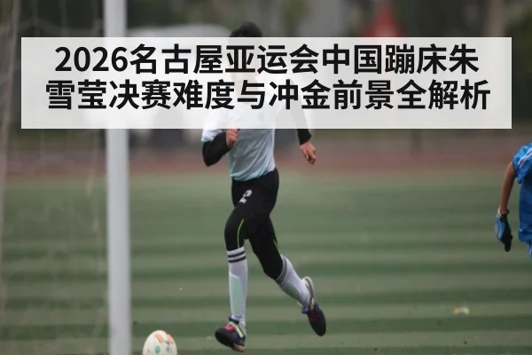 2026名古屋亚运会中国蹦床朱雪莹决赛难度与冲金前景全解析